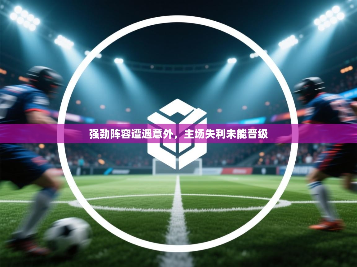 强劲阵容遭遇意外,主场失利未能晋级 第2张