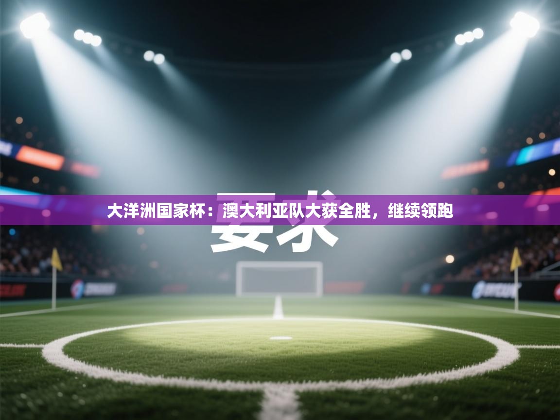 大洋洲国家杯：澳大利亚队大获全胜，继续领跑  第2张