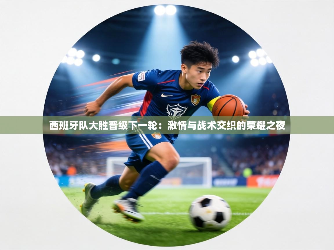 西班牙队大胜晋级下一轮：激情与战术交织的荣耀之夜